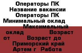 Операторы ПК › Название вакансии ­ Операторы ПК › Минимальный оклад ­ 30 000 › Максимальный оклад ­ 35 000 › Возраст от ­ 18 › Возраст до ­ 59 - Приморский край, Артем г. Работа » Вакансии   . Приморский край,Артем г.